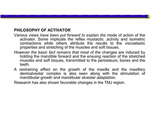 PHILOSOPHY OF ACTIVATOR
Various views have been put forward to explain the mode of action of the
activator. Some implicate the reflex myotactic .activity and isometric
contractions while others attribute the results to the viscoelastic
properties and stretching of the muscles and soft tissues.
However the basic fact remains that most of the changes are induced by
holding the mandible forward and the ensuing reaction of the stretched
muscles and soft tissues, transmitted to the periosteum, bones and the
teeth.
A restraining effect on the growth of the maxilla and the maxillary
dentoalveolar complex is also seen along with the stimulation of
mandibular growth and mandibular alveolar adaptation.
Research has also shown favorable changes in the TMJ region.
 