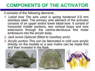COMPONENTS OF THE ACTIVATOR
it consists of the following elements .
1. Labial bow The wire used is spring hardened 0.9 mm
stainless steel. The primary wire element of the activator
consists of an upper and/or lower labial bow. It consist of
horizontal middle sections, two vertical loops and wire
extensions through the canine-deciduous first molar
embrasure into the acrylic body.
2. Jack screw Optional (fitted to maxillary arch).
3. Acrylic portion This can be fabricated in cold cure acrylic
directly on the models or a wax matrix can be made first
and then invested in the flask.
 