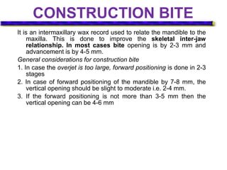 CONSTRUCTION BITE
It is an intermaxillary wax record used to relate the mandible to the
maxilla. This is done to improve the skeletal inter-jaw
relationship. In most cases bite opening is by 2-3 mm and
advancement is by 4-5 mm.
General considerations for construction bite
1. In case the overjet is too large, forward positioning is done in 2-3
stages
2. In case of forward positioning of the mandible by 7-8 mm, the
vertical opening should be slight to moderate i.e. 2-4 mm.
3. If the forward positioning is not more than 3-5 mm then the
vertical opening can be 4-6 mm
 