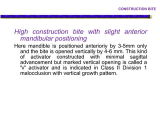 High construction bite with slight anterior
mandibular positioning
Here mandible is positioned anterioriy by 3-5mm only
and the bite is opened vertically by 4-6 mm. This kind
of activator constructed with minimal sagittal
advancement but marked vertical opening is called a
'V' activator and is indicated in Class II Division 1
malocclusion with vertical growth pattern.
CONSTRUCTION BITE
 
