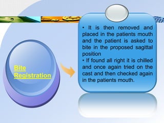 • It is then removed and
placed in the patients mouth
and the patient is asked to
bite in the proposed sagittal
position
• If found all right it is chilled
and once again tried on the
cast and then checked again
in the patients mouth.
Bite
Registration
 