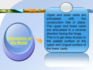 Upper and lower casts are
articulated with the
construction bite in place.
The upper and lower casts
are articulated in a reverse
direction facing the hinge.
This is to get easy access to
the palatal surface of the
upper and Ungual surface of
the lower casts.
Articulation of
the Model
 