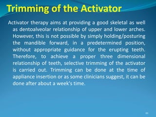 Trimming of the Activator
Activator therapy aims at providing a good skeletal as well
as dentoalveolar relationship of upper and lower arches.
However, this is not possible by simply holding/posturing
the mandible forward, in a predetermined position,
without appropriate guidance for the erupting teeth.
Therefore, to achieve a proper three dimensional
relationship of teeth, selective trimming of the activator
is carried out. Trimming can be done at the time of
appliance insertion or as some clinicians suggest, it can be
done after about a week's time.
89
 