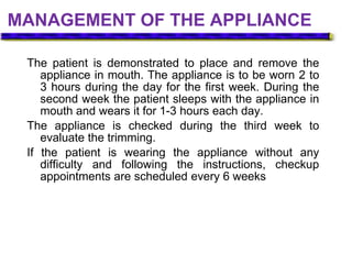 MANAGEMENT OF THE APPLIANCE
The patient is demonstrated to place and remove the
appliance in mouth. The appliance is to be worn 2 to
3 hours during the day for the first week. During the
second week the patient sleeps with the appliance in
mouth and wears it for 1-3 hours each day.
The appliance is checked during the third week to
evaluate the trimming.
If the patient is wearing the appliance without any
difficulty and following the instructions, checkup
appointments are scheduled every 6 weeks
 