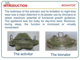 INTRODUCTION
The bulkiness of the activator and its limitation to night-time
wear was a major deterrent in its greater use by clinicians to
obtain maximum potential of functional growth guidance.
The appliance was too bulky for day-time wear. Moreover,
during sleep, the function is minimized or virtually
nonexistent.
BIONATOR
The bionator
The activitor
 