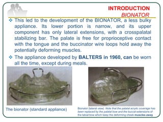  This led to the development of the BIONATOR, a less bulky
appliance. Its lower portion is narrow, and its upper
component has only lateral extensions, with a crosspalatal
stabilizing bar. The palate is free for proprioceptive contact
with the tongue and the buccinator wire loops hold away the
potentially deforming muscles.
 The appliance developed by BALTERS in 1960, can be worn
all the time, except during meals.
INTRODUCTION
BIONATOR
The bionator (standard appliance) Bionator (lateral view). Note that the palatal acrylic coverage has
been replaced by the palatal bow and the buccal extensions of
the labial bow which keep the deforming cheek muscles away
 