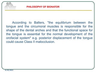 According to Balters, "the equilibrium between the
tongue and the circumoral muscles is responsible for the
shape of the dental arches and that the functional space for
the tongue is essential for the normal development of the
orofacial system" e.g. posterior displacement of the tongue
could cause Class II malocclusion.
6/29/2021
PHILOSOPHY OF BIONATOR
 