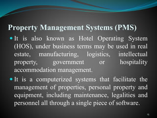 Property Management Systems (PMS)
 It is also known as Hotel Operating System
(HOS), under business terms may be used in real
estate, manufacturing, logistics, intellectual
property, government or hospitality
accommodation management.
 It is a computerized systems that facilitate the
management of properties, personal property and
equipment, including maintenance, legalities and
personnel all through a single piece of software.
15
 