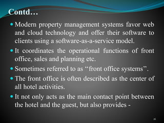 Contd…
 Modern property management systems favor web
and cloud technology and offer their software to
clients using a software-as-a-service model.
 It coordinates the operational functions of front
office, sales and planning etc.
 Sometimes referred to as ‘‘front office systems’’.
 The front office is often described as the center of
all hotel activities.
 It not only acts as the main contact point between
the hotel and the guest, but also provides -
16
 