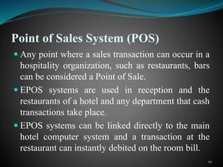 Point of Sales System (POS)
 Any point where a sales transaction can occur in a
hospitality organization, such as restaurants, bars
can be considered a Point of Sale.
 EPOS systems are used in reception and the
restaurants of a hotel and any department that cash
transactions take place.
 EPOS systems can be linked directly to the main
hotel computer system and a transaction at the
restaurant can instantly debited on the room bill.
20
 
