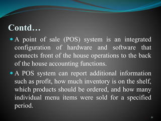 Contd…
 A point of sale (POS) system is an integrated
configuration of hardware and software that
connects front of the house operations to the back
of the house accounting functions.
 A POS system can report additional information
such as profit, how much inventory is on the shelf,
which products should be ordered, and how many
individual menu items were sold for a specified
period.
21
 