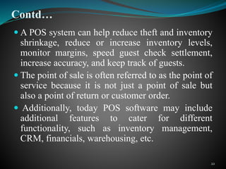Contd…
 A POS system can help reduce theft and inventory
shrinkage, reduce or increase inventory levels,
monitor margins, speed guest check settlement,
increase accuracy, and keep track of guests.
 The point of sale is often referred to as the point of
service because it is not just a point of sale but
also a point of return or customer order.
 Additionally, today POS software may include
additional features to cater for different
functionality, such as inventory management,
CRM, financials, warehousing, etc.
22
 