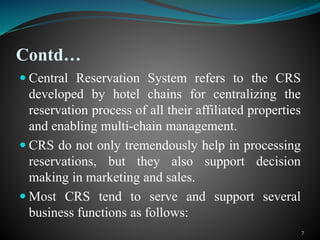 Contd…
 Central Reservation System refers to the CRS
developed by hotel chains for centralizing the
reservation process of all their affiliated properties
and enabling multi-chain management.
 CRS do not only tremendously help in processing
reservations, but they also support decision
making in marketing and sales.
 Most CRS tend to serve and support several
business functions as follows:
7
 