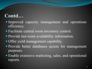 Contd…
 Improved capacity management and operations
efficiency.
 Facilitate central room inventory control.
 Provide last room availability information.
 Offer yield management capability.
 Provide better databases access for management
purposes.
 Enable extensive marketing, sales, and operational
reports.
8
 