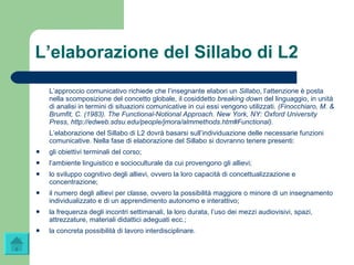 L’elaborazione del Sillabo di L2 L’approccio comunicativo richiede che l’insegnante elabori un  Sillabo , l’attenzione è posta nella scomposizione del concetto globale, il cosiddetto  breaking down  del linguaggio, in unità di analisi in termini di situazioni comunicative in cui essi vengono utilizzati . (Finocchiaro, M. & Brumfit, C. (1983). The Functional-Notional Approach. New York, NY: Oxford University Press,  http://edweb.sdsu.edu/people/jmora/almmethods.htm#Functional ). L’elaborazione del Sillabo di L2 dovrà basarsi sull’individuazione delle necessarie funzioni comunicative. Nella fase di elaborazione del Sillabo si dovranno tenere presenti: gli obiettivi terminali del corso; l’ambiente linguistico e socioculturale da cui provengono gli allievi; lo sviluppo cognitivo degli allievi, ovvero la loro capacità di concettualizzazione e concentrazione; il numero degli allievi per classe, ovvero la possibilità maggiore o minore di un insegnamento individualizzato e di un apprendimento autonomo e interattivo; la frequenza degli incontri settimanali, la loro durata, l’uso dei mezzi audiovisivi, spazi, attrezzature, materiali didattici adeguati ecc.;  la concreta possibilità di lavoro interdisciplinare. 