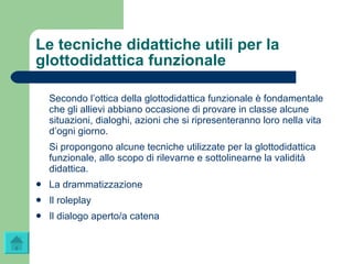 Le tecniche didattiche utili per la glottodidattica funzionale Secondo l’ottica della glottodidattica funzionale è fondamentale che gli allievi abbiano occasione di provare in classe alcune situazioni, dialoghi, azioni che si ripresenteranno loro nella vita d’ogni giorno. Si propongono alcune tecniche utilizzate per la glottodidattica funzionale, allo scopo di rilevarne e sottolinearne la validità didattica. La drammatizzazione Il  roleplay Il dialogo aperto/a catena 