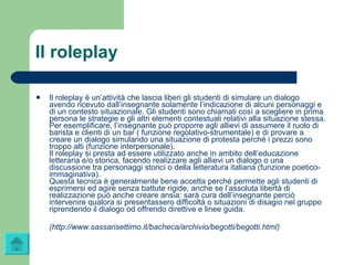 Il roleplay Il roleplay è un’attività che lascia liberi gli studenti di simulare un dialogo avendo ricevuto dall’insegnante solamente l’indicazione di alcuni personaggi e di un contesto situazionale. Gli studenti sono chiamati così a scegliere in prima persona le strategie e gli altri elementi contestuali relativi alla situazione stessa. Per esemplificare, l’insegnante può proporre agli allievi di assumere il ruolo di barista e clienti di un bar ( funzione regolativo-strumentale) e di provare a creare un dialogo simulando una situazione di protesta perché i prezzi sono troppo alti (funzione interpersonale).  Il roleplay si presta ad essere utilizzato anche in ambito dell’educazione letteraria e/o storica, facendo realizzare agli allievi un dialogo o una discussione tra personaggi storici o della letteratura italiana (funzione poetico-immaginativa).  Questa tecnica è generalmente bene accetta perché permette agli studenti di esprimersi ed agire senza battute rigide, anche se l’assoluta libertà di realizzazione può anche creare ansia: sarà cura dell’insegnante perciò intervenire qualora si presentassero difficoltà o situazioni di disagio nel gruppo riprendendo il dialogo od offrendo direttive e linee guida. ( http://www.sassarisettimo.it/bacheca/archivio/ begotti / begotti.html ) 