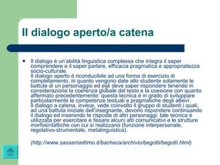 Il dialogo aperto/a catena Il dialogo è un’abilità linguistica complessa che integra il saper comprendere e il saper parlare, efficacia pragmatica e appropriatezza socio-culturale.  Il dialogo aperto è riconducibile ad una forma di esercizio di completamento, in quanto vengono date allo studente solamente le battute di un personaggio ed egli deve saper rispondere tenendo in considerazione la coerenza globale del testo e la coesione con quanto affermato precedentemente: questa tecnica è in grado di sviluppare particolarmente le competenze testuali e pragmatiche degli allievi.  Il dialogo a catena, invece, vede coinvolto il gruppo di studenti i quali, ad una battuta iniziale dell’insegnante, devono rispondere continuando il dialogo ed inserendo le risposte di altri personaggi: tale tecnica è utilizzata per esercitare e fissare alcuni atti comunicativi e le strutture morfosintattiche con cui si realizzano (funzione interpersonale, regolativo-strumentale, metalinguistica). ( http://www.sassarisettimo.it/bacheca/archivio/ begotti / begotti.html ) 
