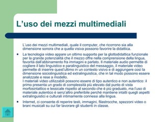 L’uso dei mezzi multimediali L’uso dei mezzi multimediali, quale il computer, che ricorrono sia alla dimensione sonora che a quella visiva possono favorire la didattica.  La tecnologia video appare un ottimo supporto per la glottodidattica funzionale per la grande potenzialità che il mezzo offre nella comprensione della lingua, favorita dall’abbinamento fra immagini e parlato. Il materiale audio permette di cogliere il lato linguistico e paralinguistico del messaggio, il materiale video permette di inserire quest’ultimo in un contesto visivo e di aggiungere così la dimensione sociolinguistica ed extralinguistica, che in tal modo possono essere analizzate e rese a modello.  I materiali video utilizzabili possono essere di tipo autentico e non autentico: il primo presenta un grado di complessità più elevato dal punto di vista morfosintattico e lessicale rispetto al secondo che è più graduato, ma l’uso di materiale autentico è senz’altro preferibile perché mantiene intatti quegli aspetti extralinguistici e culturali intimamente connessi alla lingua. Internet, ci consente di reperire testi, immagini, filastrocche, spezzoni video o brani musicali su cui far lavorare gli studenti in classe. 