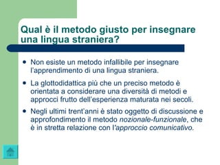 Qual è il metodo giusto per insegnare una lingua straniera? Non esiste un metodo infallibile per insegnare l’apprendimento di una lingua straniera. La glottodidattica più che un preciso metodo è orientata a considerare una diversità di metodi e approcci frutto dell’esperienza maturata nei secoli. Negli ultimi trent’anni è stato oggetto di discussione e approfondimento il metodo  nozionale-funzionale , che è in stretta relazione con l 'approccio comunicativo. 