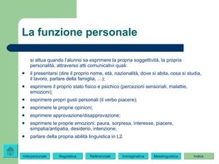 La funzione personale si attua   quando l’alunno sa esprimere la propria soggettività, la propria personalità, attraverso atti comunicativi quali: il presentarsi (dire il proprio nome, età, nazionalità, dove si abita, cosa si studia, il lavoro, parlare della famiglia, …); esprimere il proprio stato fisico e psichico (percezioni sensoriali, malattie, emozioni); esprimere propri gusti personali (il verbo piacere); esprimere le proprie opinioni; esprimere approvazione/disapprovazione; esprimere le proprie emozioni: paura, sorpresa, interesse, piacere, simpatia/antipatia, desiderio, intenzione; parlare della propria abilità linguistica in L2. Regolativa Referenziale Immaginativa Indice Interpersonale Indice Metalinguistica 