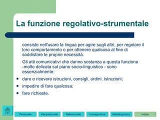 La funzione regolativo-strumentale consiste nell'usare la lingua per agire sugli altri, per regolare il loro comportamento o per ottenere qualcosa al fine di soddisfare le proprie necessità. Gli atti comunicativi che danno sostanza a questa funzione -molto delicata sul piano socio-linguistico - sono essenzialmente: dare e ricevere istruzioni, consigli, ordini, istruzioni; impedire di fare qualcosa; fare richieste. Indice Immaginativa Referenziale Metalinguistica Personale Interpersonale 
