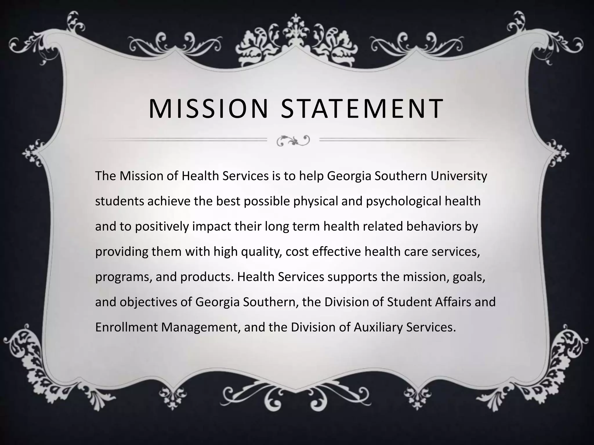 MISSION STATEMENT
The Mission of Health Services is to help Georgia Southern University
students achieve the best possible physical and psychological health
and to positively impact their long term health related behaviors by
providing them with high quality, cost effective health care services,
programs, and products. Health Services supports the mission, goals,
and objectives of Georgia Southern, the Division of Student Affairs and
Enrollment Management, and the Division of Auxiliary Services.
 