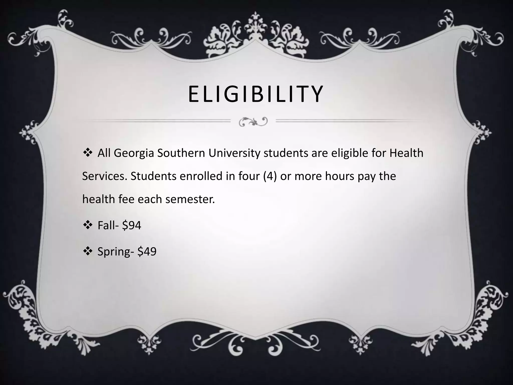 ELIGIBILITY
 All Georgia Southern University students are eligible for Health
Services. Students enrolled in four (4) or more hours pay the
health fee each semester.
 Fall- $94
 Spring- $49
 