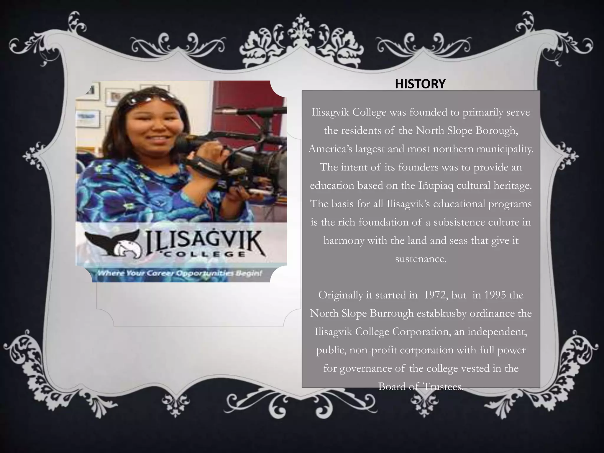 HISTORY
Ilisagvik College was founded to primarily serve
the residents of the North Slope Borough,
America’s largest and most northern municipality.
The intent of its founders was to provide an
education based on the Iñupiaq cultural heritage.
The basis for all Ilisagvik’s educational programs
is the rich foundation of a subsistence culture in
harmony with the land and seas that give it
sustenance.
Originally it started in 1972, but in 1995 the
North Slope Burrough estabkusby ordinance the
Ilisagvik College Corporation, an independent,
public, non-profit corporation with full power
for governance of the college vested in the
Board of Trustees.
 