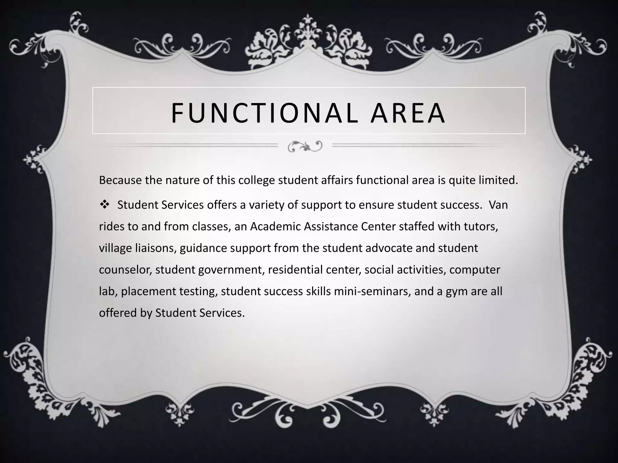 FUNCTIONAL AREA
Because the nature of this college student affairs functional area is quite limited.
 Student Services offers a variety of support to ensure student success. Van
rides to and from classes, an Academic Assistance Center staffed with tutors,
village liaisons, guidance support from the student advocate and student
counselor, student government, residential center, social activities, computer
lab, placement testing, student success skills mini-seminars, and a gym are all
offered by Student Services.
 