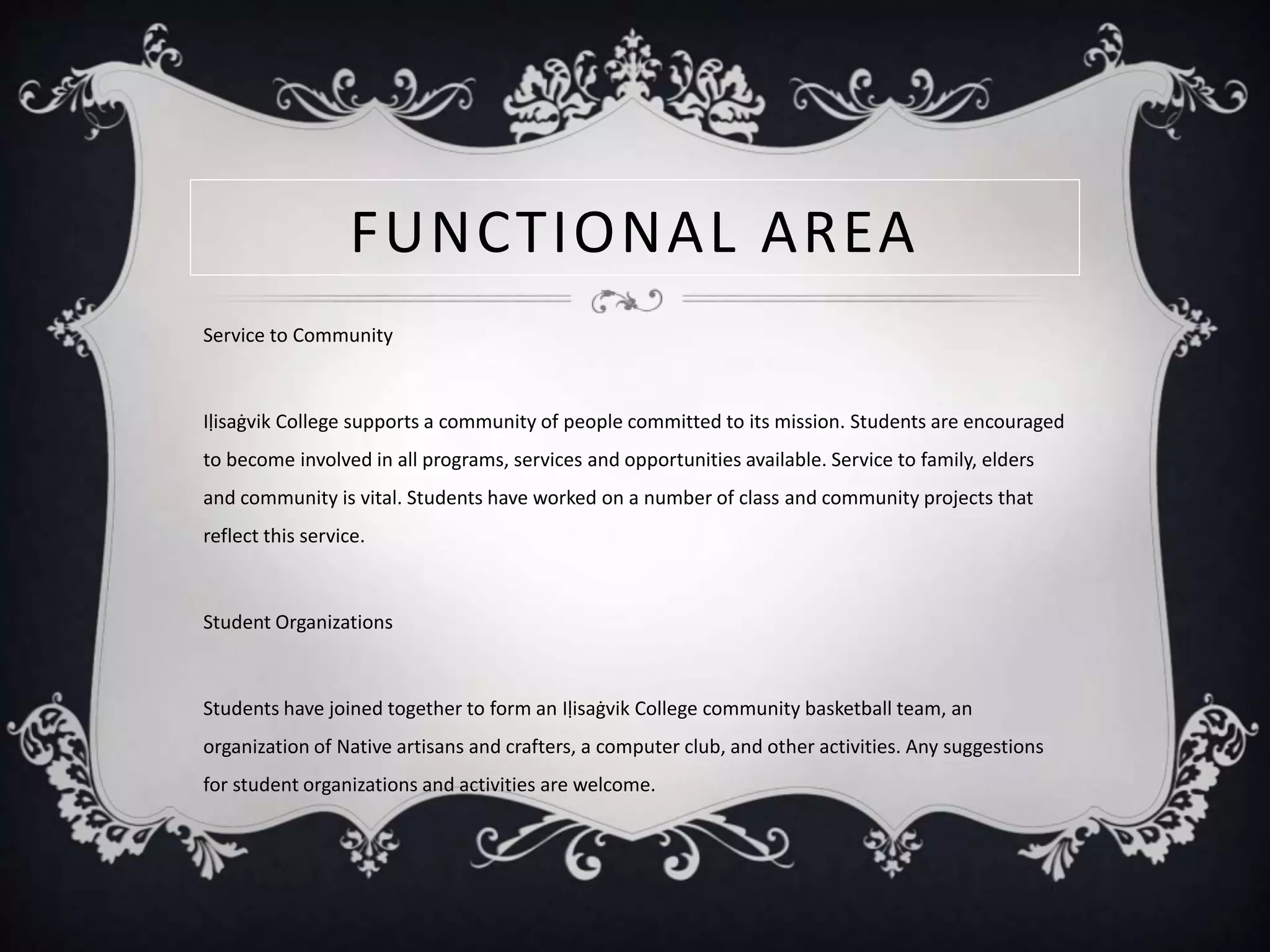 FUNCTIONAL AREA
Service to Community
Iḷisaġvik College supports a community of people committed to its mission. Students are encouraged
to become involved in all programs, services and opportunities available. Service to family, elders
and community is vital. Students have worked on a number of class and community projects that
reflect this service.
Student Organizations
Students have joined together to form an Iḷisaġvik College community basketball team, an
organization of Native artisans and crafters, a computer club, and other activities. Any suggestions
for student organizations and activities are welcome.
 