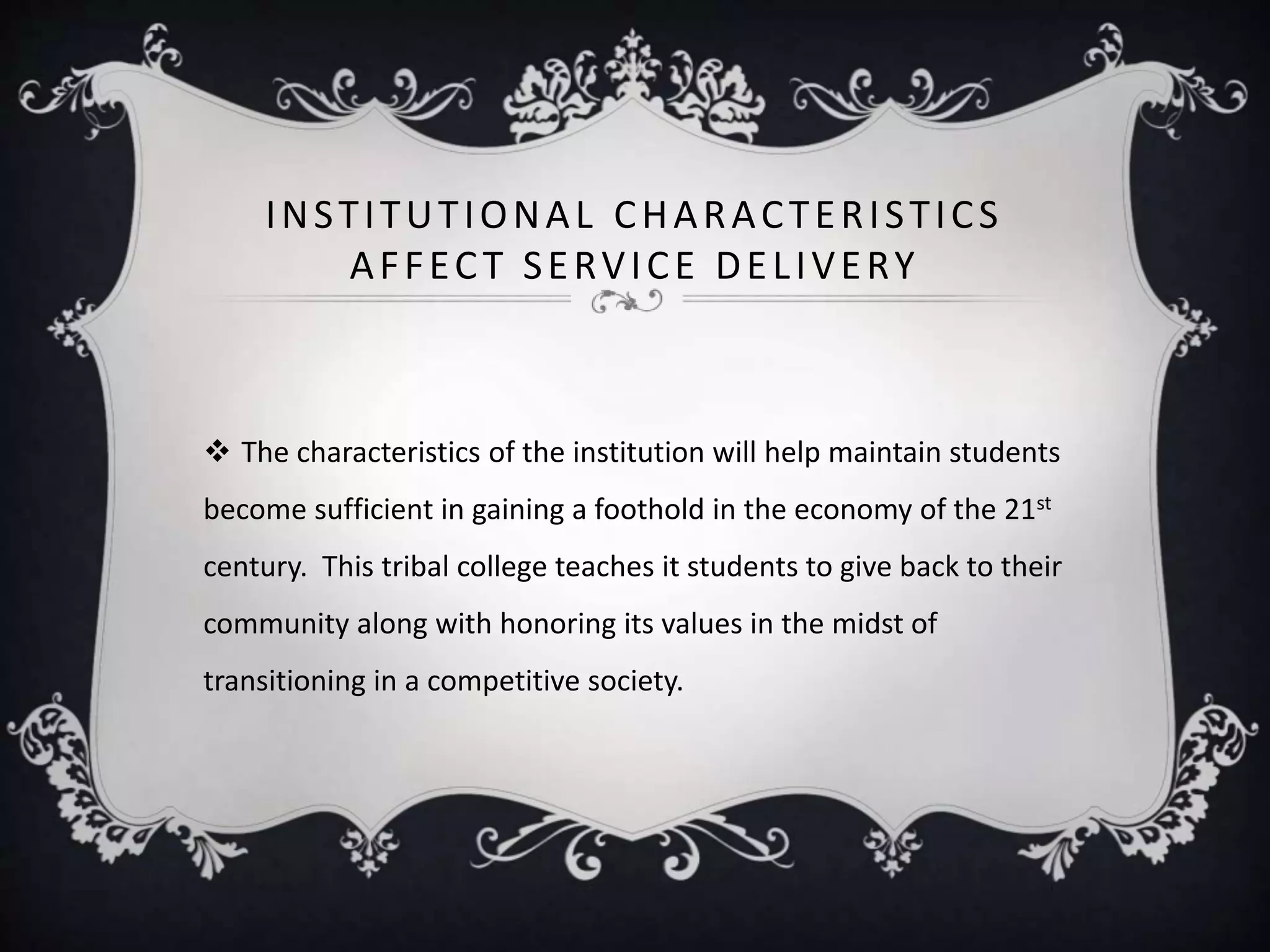 INSTITUTIONAL CHARACTERISTICS
AFFECT SERVICE DELIVERY
 The characteristics of the institution will help maintain students
become sufficient in gaining a foothold in the economy of the 21st
century. This tribal college teaches it students to give back to their
community along with honoring its values in the midst of
transitioning in a competitive society.
 