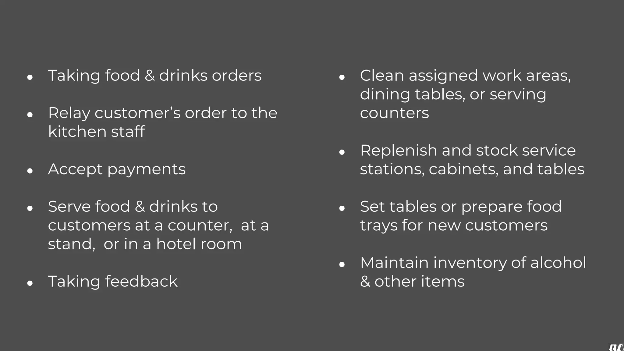 ● Taking food & drinks orders
● Relay customer’s order to the
kitchen staff
● Accept payments
● Serve food & drinks to
customers at a counter, at a
stand, or in a hotel room
● Taking feedback
● Clean assigned work areas,
dining tables, or serving
counters
● Replenish and stock service
stations, cabinets, and tables
● Set tables or prepare food
trays for new customers
● Maintain inventory of alcohol
& other items
 