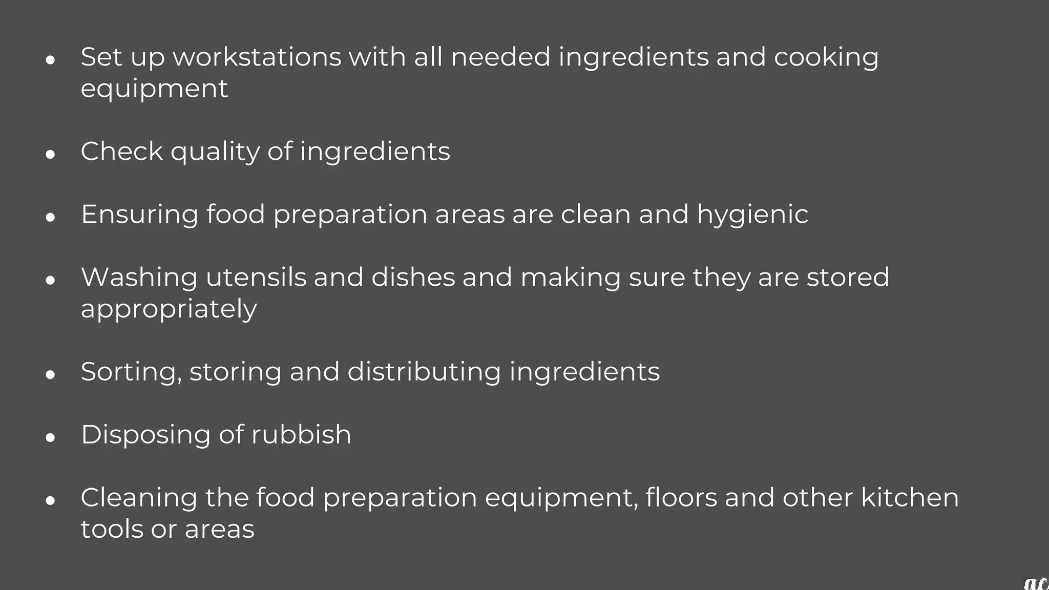 ● Set up workstations with all needed ingredients and cooking
equipment
● Check quality of ingredients
● Ensuring food preparation areas are clean and hygienic
● Washing utensils and dishes and making sure they are stored
appropriately
● Sorting, storing and distributing ingredients
● Disposing of rubbish
● Cleaning the food preparation equipment, floors and other kitchen
tools or areas
 