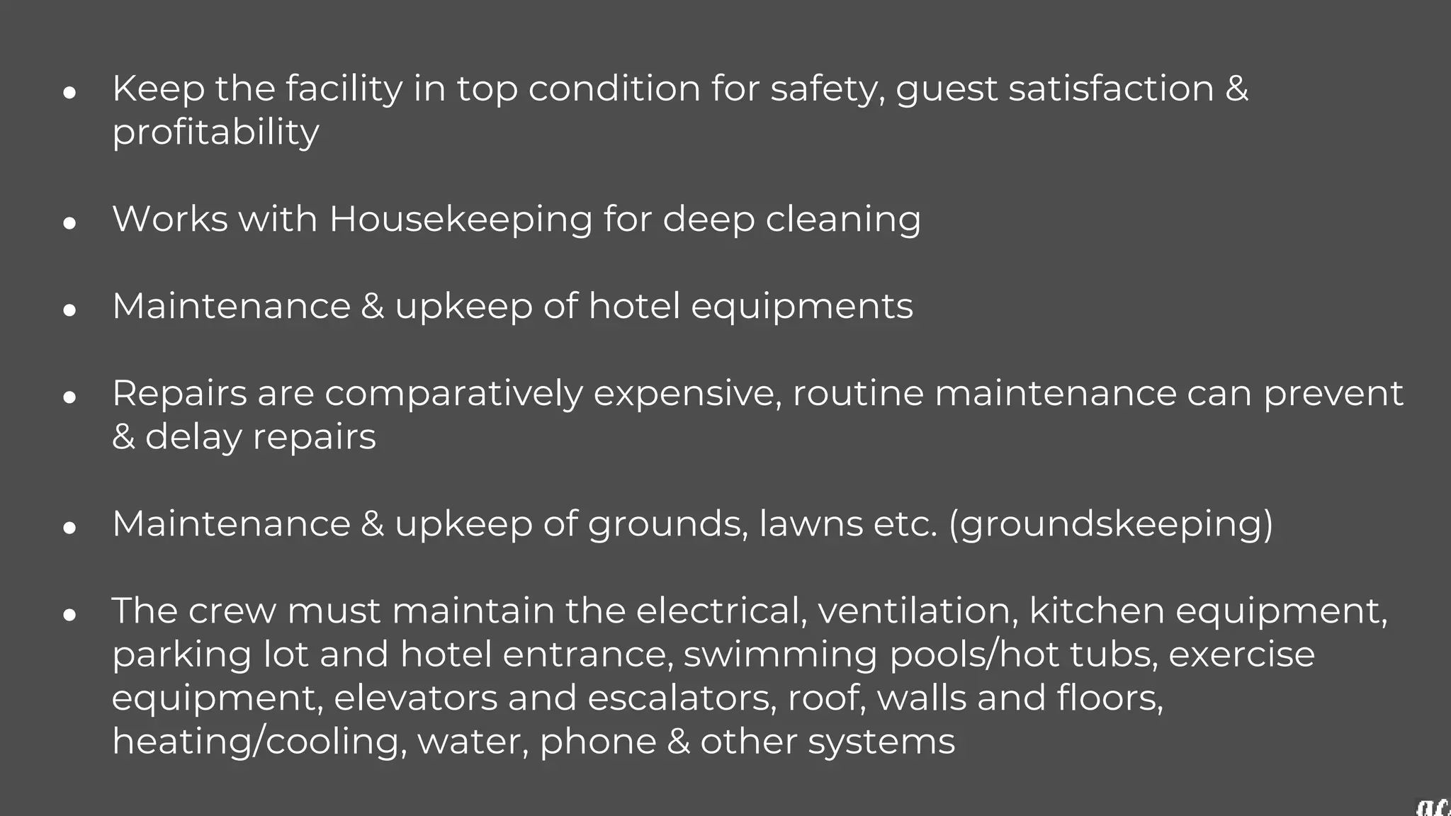 ● Keep the facility in top condition for safety, guest satisfaction &
profitability
● Works with Housekeeping for deep cleaning
● Maintenance & upkeep of hotel equipments
● Repairs are comparatively expensive, routine maintenance can prevent
& delay repairs
● Maintenance & upkeep of grounds, lawns etc. (groundskeeping)
● The crew must maintain the electrical, ventilation, kitchen equipment,
parking lot and hotel entrance, swimming pools/hot tubs, exercise
equipment, elevators and escalators, roof, walls and floors,
heating/cooling, water, phone & other systems
 
