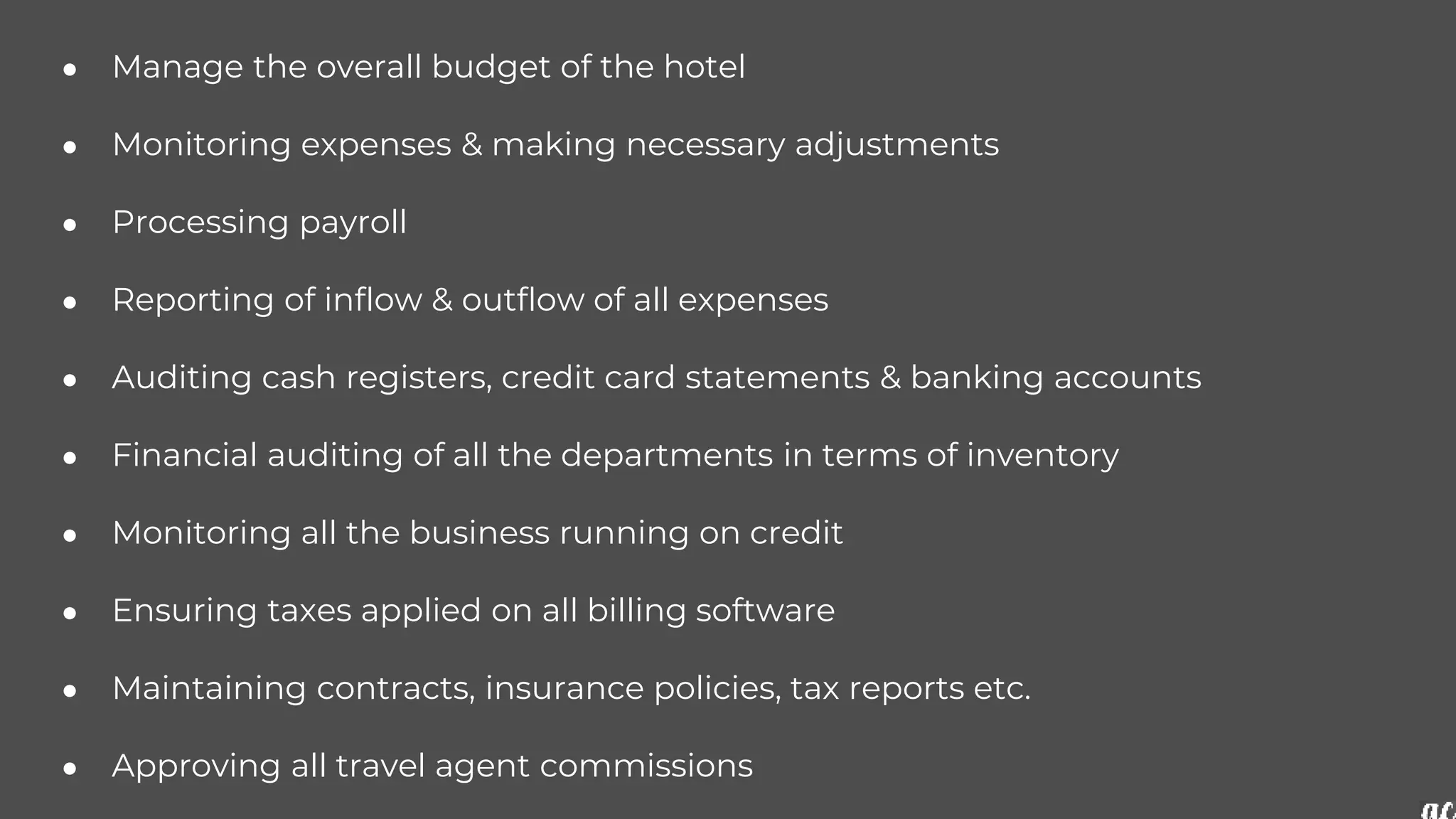 ● Manage the overall budget of the hotel
● Monitoring expenses & making necessary adjustments
● Processing payroll
● Reporting of inflow & outflow of all expenses
● Auditing cash registers, credit card statements & banking accounts
● Financial auditing of all the departments in terms of inventory
● Monitoring all the business running on credit
● Ensuring taxes applied on all billing software
● Maintaining contracts, insurance policies, tax reports etc.
● Approving all travel agent commissions
 