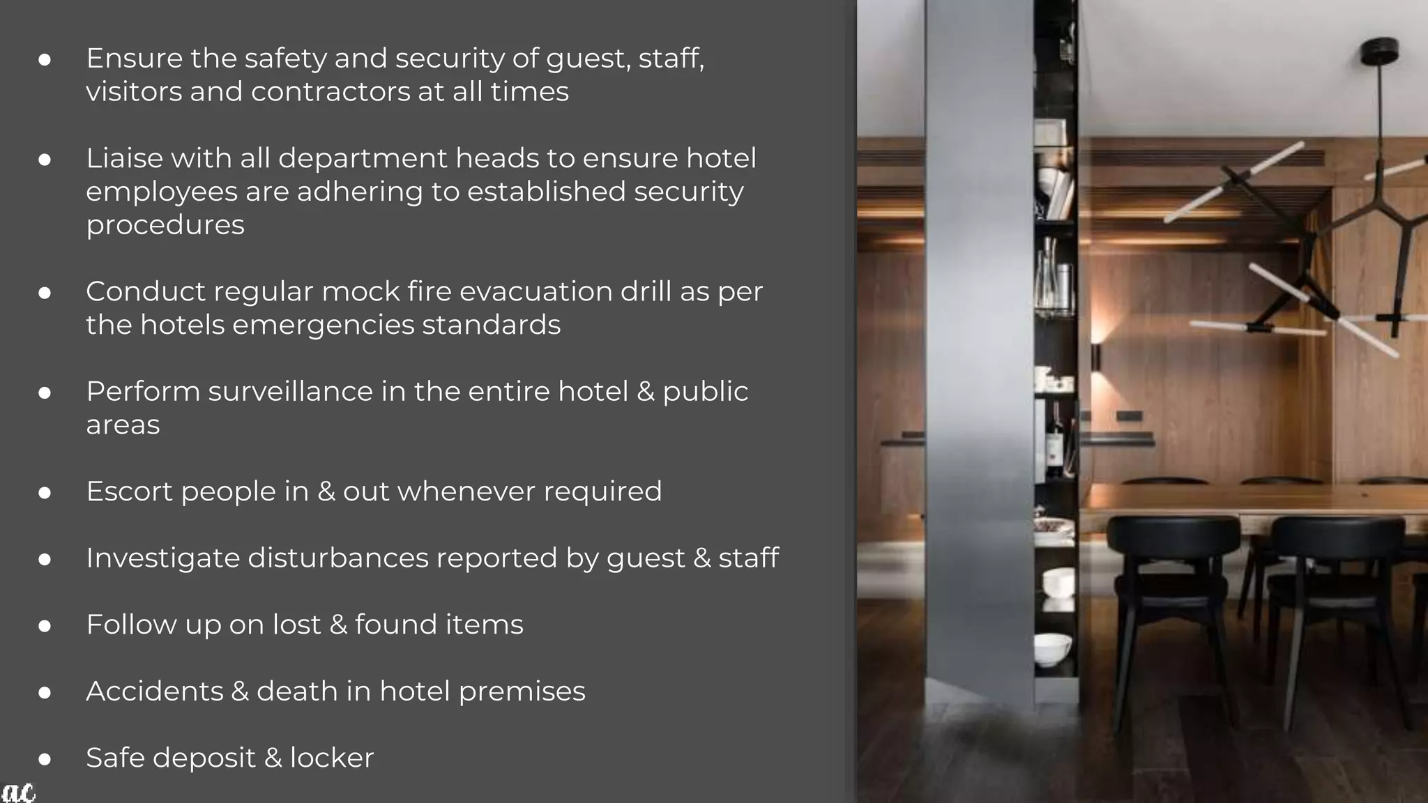 ● Ensure the safety and security of guest, staff,
visitors and contractors at all times
● Liaise with all department heads to ensure hotel
employees are adhering to established security
procedures
● Conduct regular mock fire evacuation drill as per
the hotels emergencies standards
● Perform surveillance in the entire hotel & public
areas
● Escort people in & out whenever required
● Investigate disturbances reported by guest & staff
● Follow up on lost & found items
● Accidents & death in hotel premises
● Safe deposit & locker
 