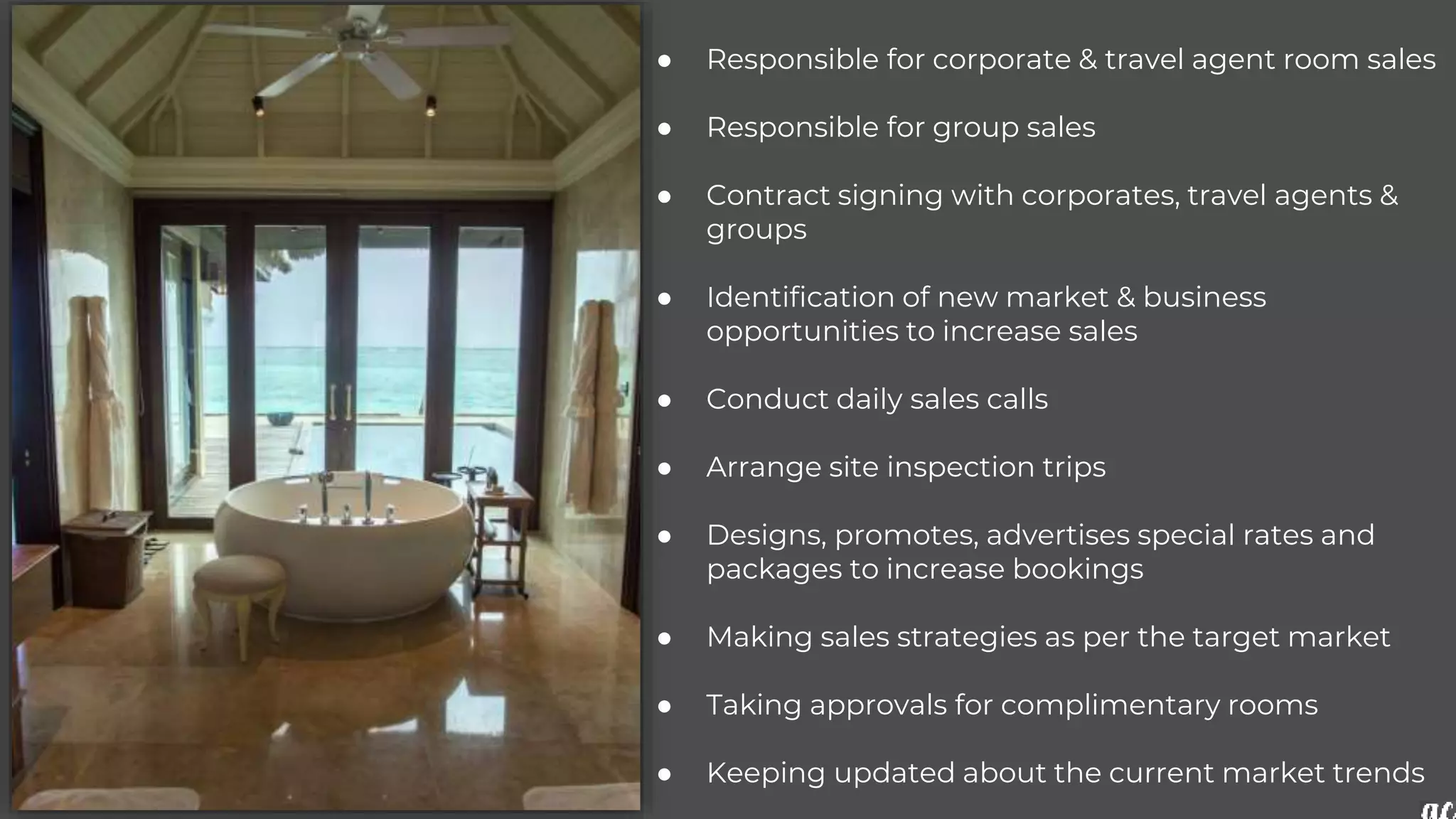 ● Responsible for corporate & travel agent room sales
● Responsible for group sales
● Contract signing with corporates, travel agents &
groups
● Identification of new market & business
opportunities to increase sales
● Conduct daily sales calls
● Arrange site inspection trips
● Designs, promotes, advertises special rates and
packages to increase bookings
● Making sales strategies as per the target market
● Taking approvals for complimentary rooms
● Keeping updated about the current market trends
 