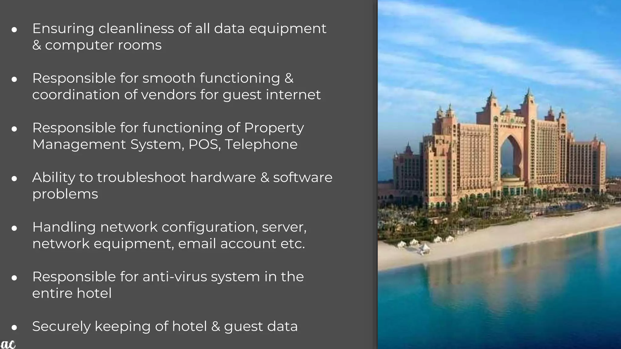 ● Ensuring cleanliness of all data equipment
& computer rooms
● Responsible for smooth functioning &
coordination of vendors for guest internet
● Responsible for functioning of Property
Management System, POS, Telephone
● Ability to troubleshoot hardware & software
problems
● Handling network configuration, server,
network equipment, email account etc.
● Responsible for anti-virus system in the
entire hotel
● Securely keeping of hotel & guest data
 