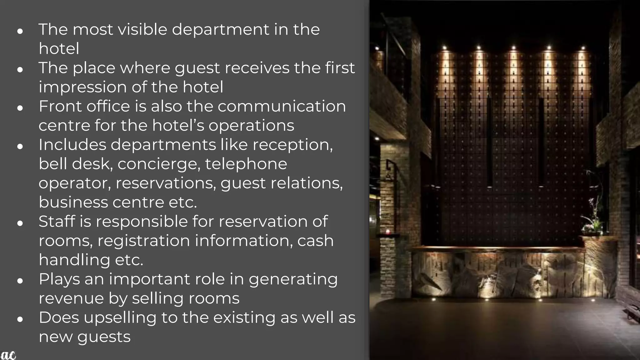 ● The most visible department in the
hotel
● The place where guest receives the first
impression of the hotel
● Front office is also the communication
centre for the hotel’s operations
● Includes departments like reception,
bell desk, concierge, telephone
operator, reservations, guest relations,
business centre etc.
● Staff is responsible for reservation of
rooms, registration information, cash
handling etc.
● Plays an important role in generating
revenue by selling rooms
● Does upselling to the existing as well as
new guests
 