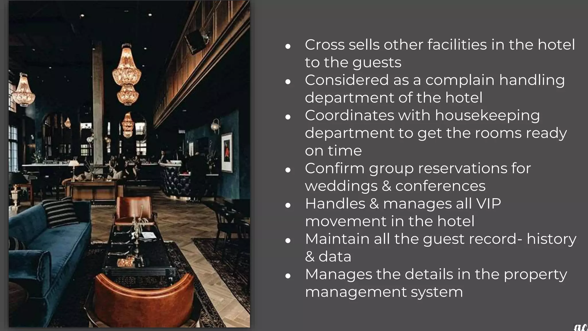 ● Cross sells other facilities in the hotel
to the guests
● Considered as a complain handling
department of the hotel
● Coordinates with housekeeping
department to get the rooms ready
on time
● Confirm group reservations for
weddings & conferences
● Handles & manages all VIP
movement in the hotel
● Maintain all the guest record- history
& data
● Manages the details in the property
management system
 