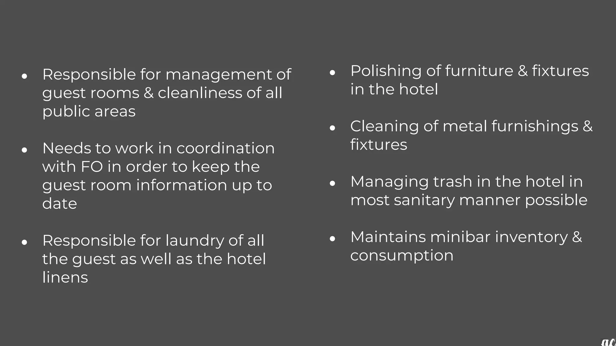 ● Responsible for management of
guest rooms & cleanliness of all
public areas
● Needs to work in coordination
with FO in order to keep the
guest room information up to
date
● Responsible for laundry of all
the guest as well as the hotel
linens
● Polishing of furniture & fixtures
in the hotel
● Cleaning of metal furnishings &
fixtures
● Managing trash in the hotel in
most sanitary manner possible
● Maintains minibar inventory &
consumption
 