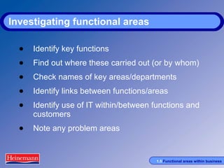 Investigating functional areas Identify key functions Find out where these carried out (or by whom) Check names of key areas/departments Identify links between functions/areas Identify use of IT within/between functions and customers Note any problem areas 