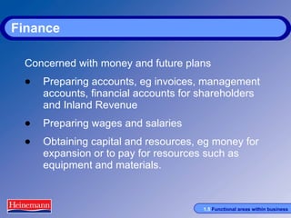 Finance Concerned with money and future plans Preparing accounts, eg invoices, management accounts, financial accounts for shareholders and Inland Revenue Preparing wages and salaries Obtaining capital and resources, eg money for expansion or to pay for resources such as equipment and materials. 