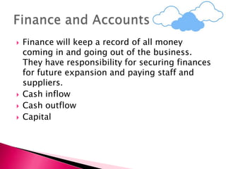  Finance will keep a record of all money
coming in and going out of the business.
They have responsibility for securing finances
for future expansion and paying staff and
suppliers.
 Cash inflow
 Cash outflow
 Capital
 