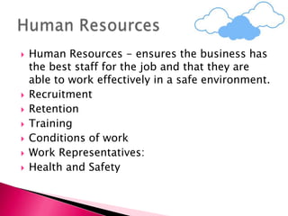  Human Resources - ensures the business has
the best staff for the job and that they are
able to work effectively in a safe environment.
 Recruitment
 Retention
 Training
 Conditions of work
 Work Representatives:
 Health and Safety
 