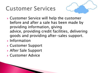  Customer Service will help the customer
before and after a sale has been made by
providing information, giving
advice, providing credit facilities, delivering
goods and providing after-sales support.
 Information
 Customer Support
 After Sale Support
 Customer Advice
 
