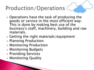  Operations have the task of producing the
goods or service in the most efficient way.
This is done by making best use of the
business's staff, machinery, building and raw
materials.
 Getting the right materials/equipment
 Planning Production
 Monitoring Production
 Monitoring Budgets
 Providing Services
 Monitoring Quality
 
