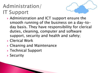  Administration and ICT support ensure the
smooth running of the business on a day-to-
day basis. They have responsibility for clerical
duties, cleaning, computer and software
support, security and health and safety;
 Clerical Work
 Cleaning and Maintenance
 Technical Support
 Security
 