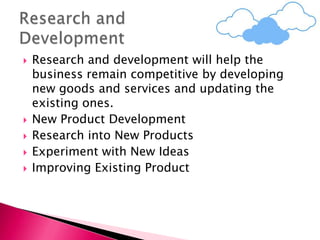  Research and development will help the
business remain competitive by developing
new goods and services and updating the
existing ones.
 New Product Development
 Research into New Products
 Experiment with New Ideas
 Improving Existing Product
 